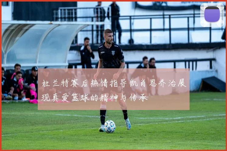杜兰特赛后热情指导凯肖恩乔治展现真爱篮球的精神与传承