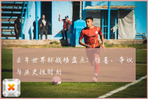 去年世界杯战绩盘点:惊喜、争议与历史性时刻