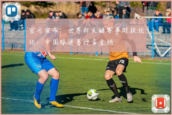 官方宣布：世界杯关键赛事时段优化，中国球迷喜迎黄金档