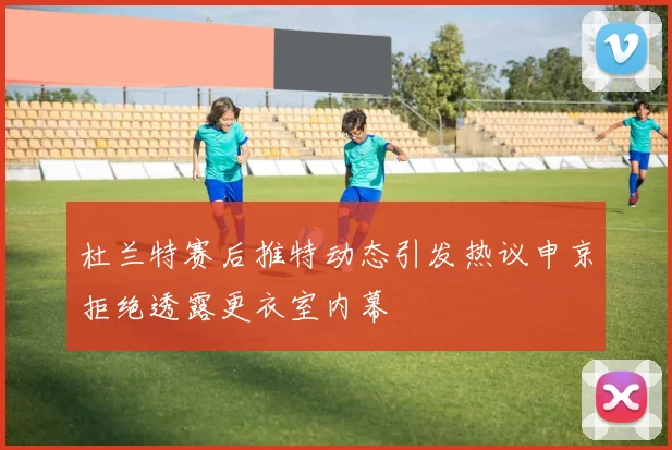 杜兰特赛后推特动态引发热议申京拒绝透露更衣室内幕