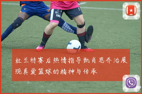 杜兰特赛后热情指导凯肖恩乔治展现真爱篮球的精神与传承
