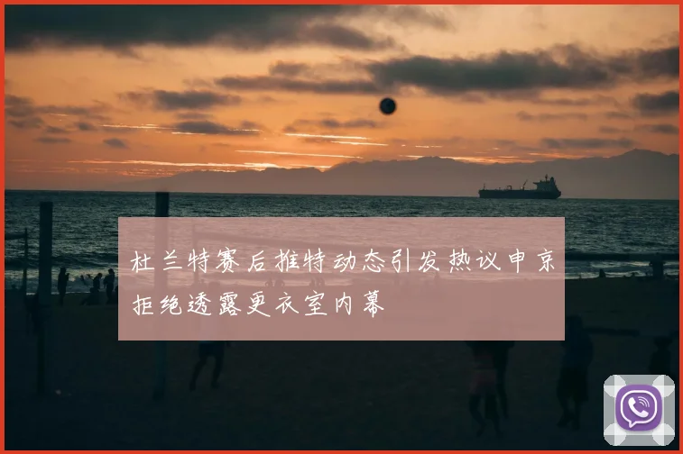 杜兰特赛后推特动态引发热议申京拒绝透露更衣室内幕